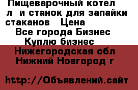 Пищеварочный котел 25 л. и станок для запайки стаканов › Цена ­ 250 000 - Все города Бизнес » Куплю бизнес   . Нижегородская обл.,Нижний Новгород г.